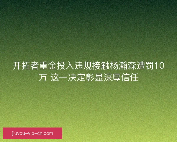 开拓者重金投入违规接触杨瀚森遭罚10万 这一决定彰显深厚信任