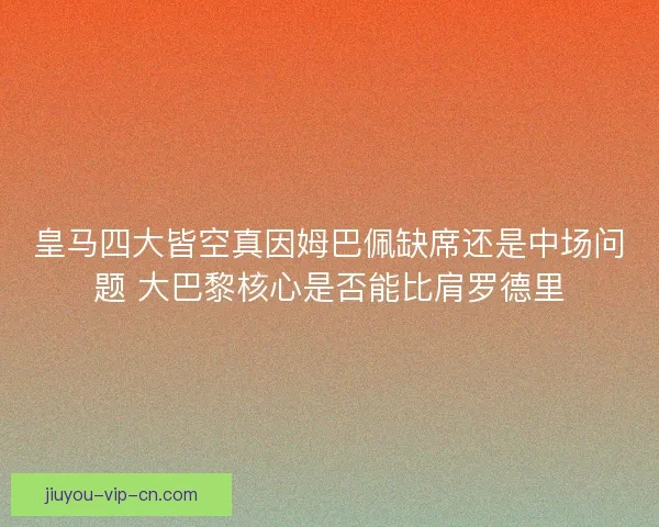 皇马四大皆空真因姆巴佩缺席还是中场问题 大巴黎核心是否能比肩罗德里