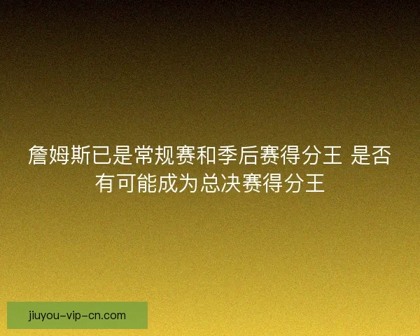 詹姆斯已是常规赛和季后赛得分王 是否有可能成为总决赛得分王