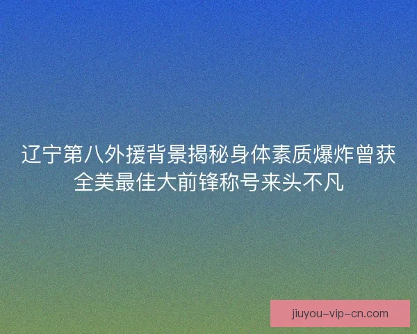 辽宁第八外援背景揭秘身体素质爆炸曾获全美最佳大前锋称号来头不凡