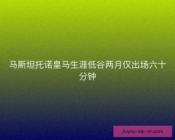 马斯坦托诺皇马生涯低谷两月仅出场六十分钟