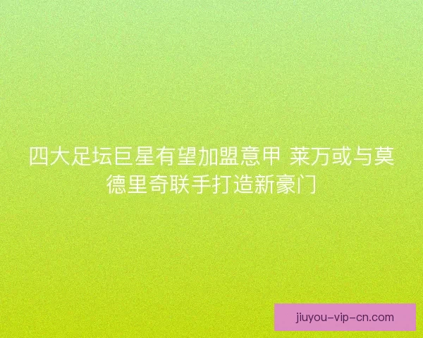 四大足坛巨星有望加盟意甲 莱万或与莫德里奇联手打造新豪门
