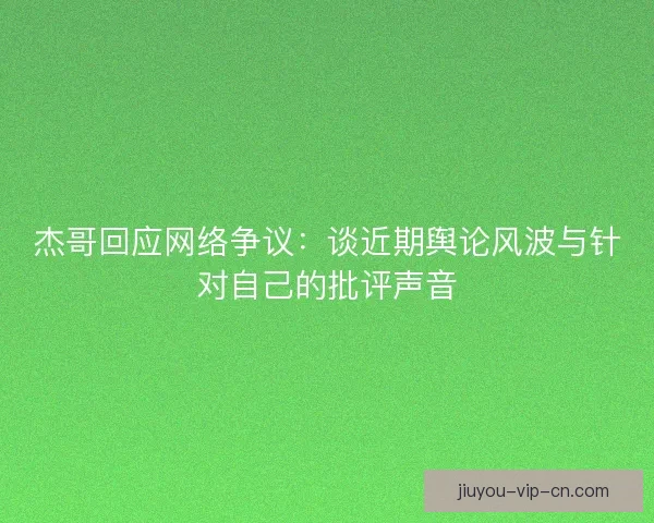 杰哥回应网络争议：谈近期舆论风波与针对自己的批评声音
