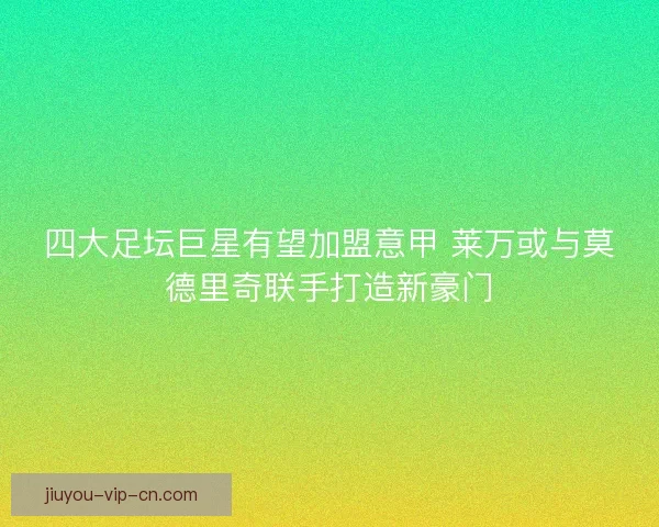 四大足坛巨星有望加盟意甲 莱万或与莫德里奇联手打造新豪门