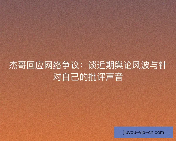 杰哥回应网络争议：谈近期舆论风波与针对自己的批评声音