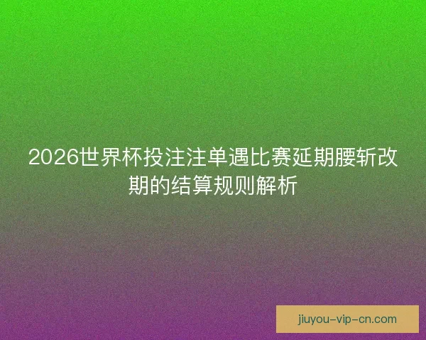 2026世界杯投注注单遇比赛延期腰斩改期的结算规则解析