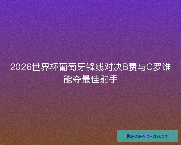 2026世界杯葡萄牙锋线对决B费与C罗谁能夺最佳射手