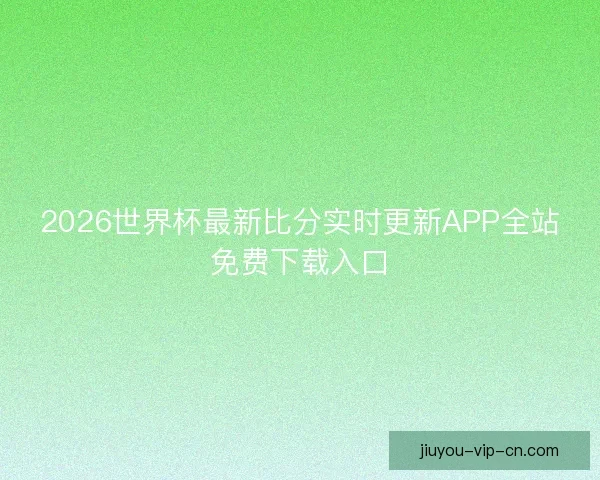 2026世界杯最新比分实时更新APP全站免费下载入口
