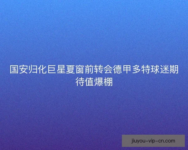 国安归化巨星夏窗前转会德甲多特球迷期待值爆棚