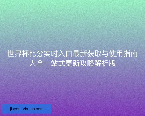 世界杯比分实时入口最新获取与使用指南大全一站式更新攻略解析版
